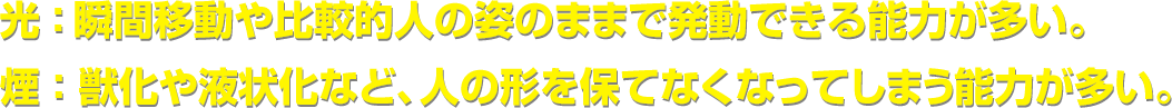光:瞬間移動や比較的人の姿のままで発動できる能力が多い。/煙:獣化や液状化など、人の形を保てなくなってしまう能力が多い。